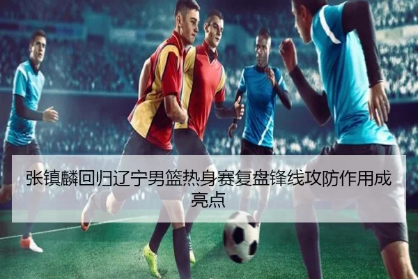 张镇麟回归辽宁男篮热身赛复盘锋线攻防作用成亮点
